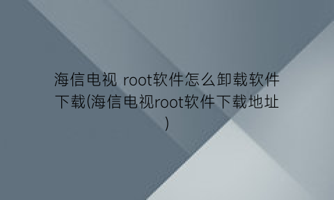 海信电视root软件怎么卸载软件下载(海信电视root软件下载地址)